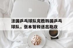 开云官网-法国乒乓球队完胜韩国乒乓球队，张本智和送出助攻的简单介绍